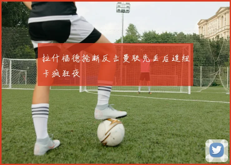 拉什福德抢断反击曼联先丢后追纽卡疯狂夜