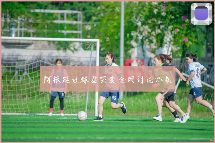 阿根廷让球盘突变全网讨论炸裂