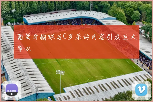 葡萄牙输球后C罗采访内容引发巨大争议
