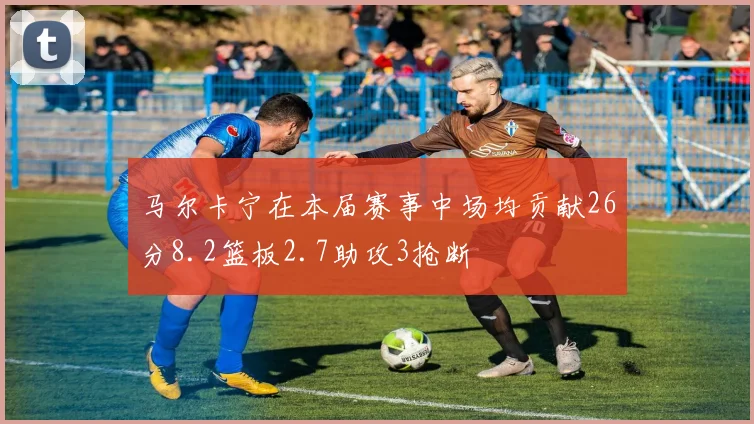 马尔卡宁在本届赛事中场均贡献26分8.2篮板2.7助攻3抢断