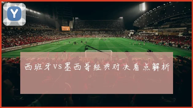 西班牙vs墨西哥经典对决看点解析