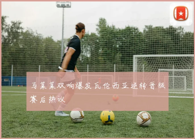 马莱莱双响爆发瓦伦西亚逆转晋级赛后热议
