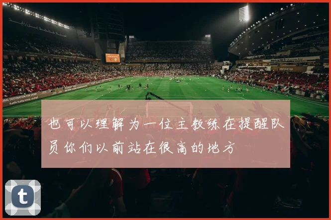 也可以理解为一位主教练在提醒队员你们以前站在很高的地方