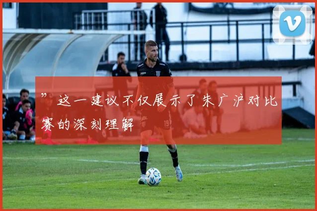 ”这一建议不仅展示了朱广沪对比赛的深刻理解
