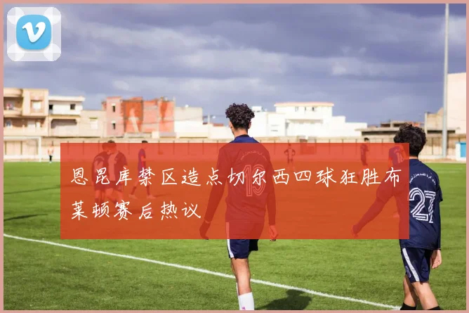 恩昆库禁区造点切尔西四球狂胜布莱顿赛后热议