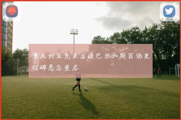 澳大利亚先丢后追巴尔加斯百场里程碑悬念重启