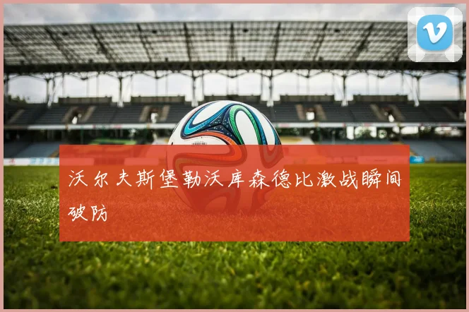 沃尔夫斯堡勒沃库森德比激战瞬间破防