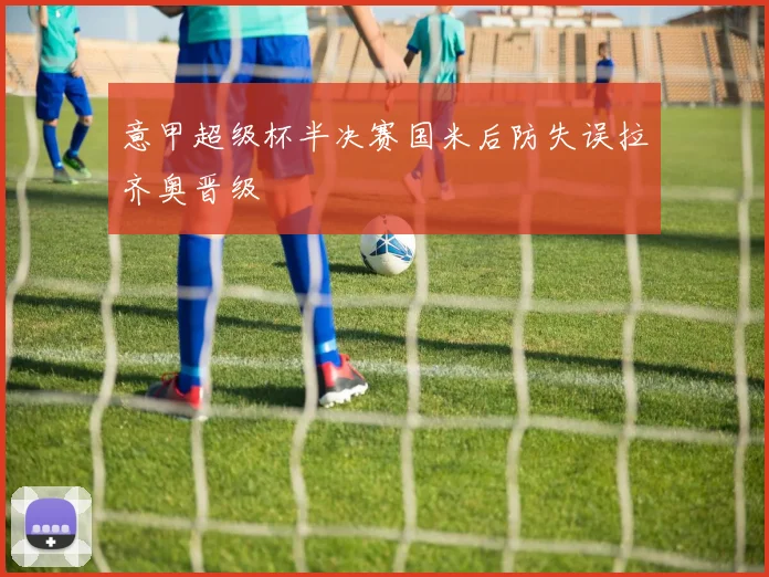 意甲超级杯半决赛国米后防失误拉齐奥晋级