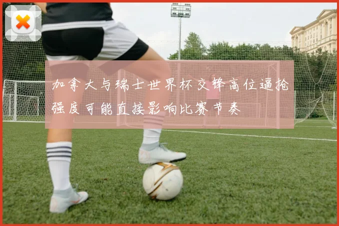 加拿大与瑞士世界杯交锋高位逼抢强度可能直接影响比赛节奏