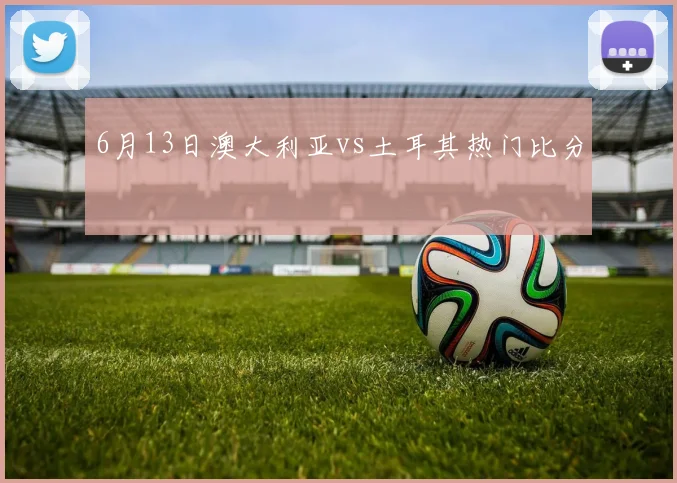 6月13日澳大利亚vs土耳其热门比分