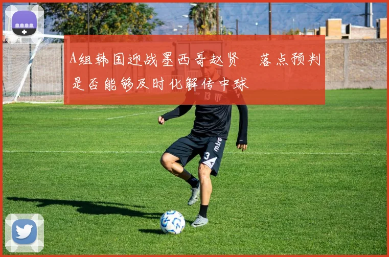 A组韩国迎战墨西哥赵贤祐落点预判是否能够及时化解传中球