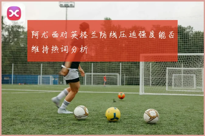 阿尤面对英格兰防线压迫强度能否维持热词分析