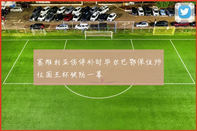 塞维利亚伤停补时毕尔巴鄂保住帅位国王杯破防一幕