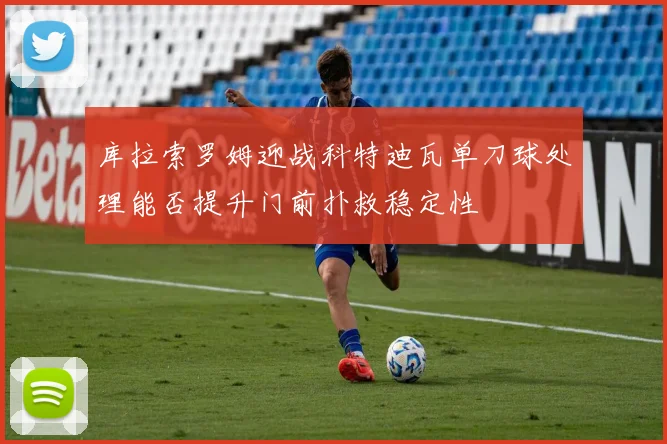 库拉索罗姆迎战科特迪瓦单刀球处理能否提升门前扑救稳定性
