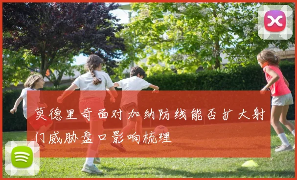 莫德里奇面对加纳防线能否扩大射门威胁盘口影响梳理
