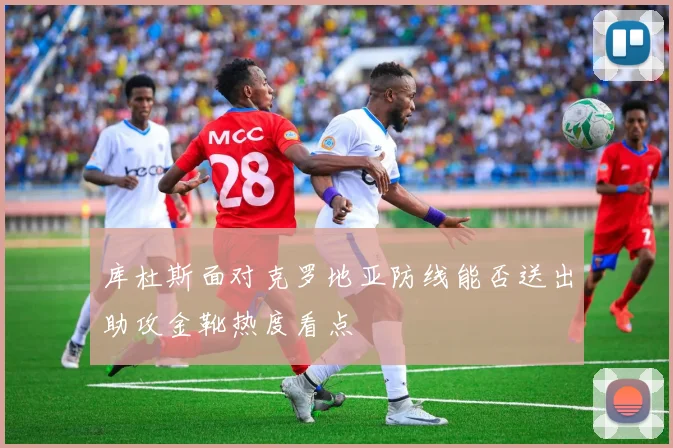库杜斯面对克罗地亚防线能否送出助攻金靴热度看点