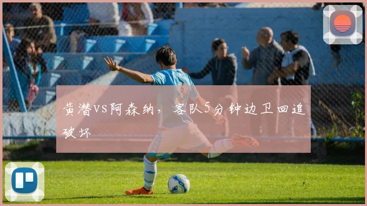黄潜vs阿森纳，客队5分钟边卫回追破坏