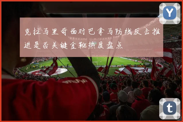 克拉马里奇面对巴拿马防线反击推进是否关键金靴热度盘点