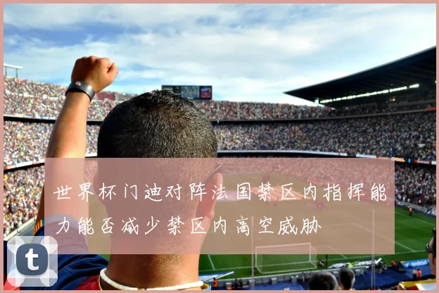 世界杯门迪对阵法国禁区内指挥能力能否减少禁区内高空威胁