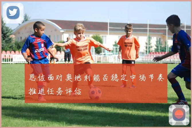 恩佐面对奥地利能否稳定中场节奏推进任务评估