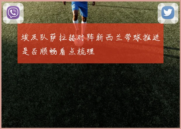 埃及队萨拉赫对阵新西兰带球推进是否顺畅看点梳理