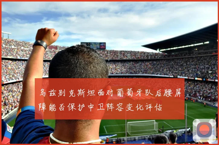 乌兹别克斯坦面对葡萄牙队后腰屏障能否保护中卫阵容变化评估