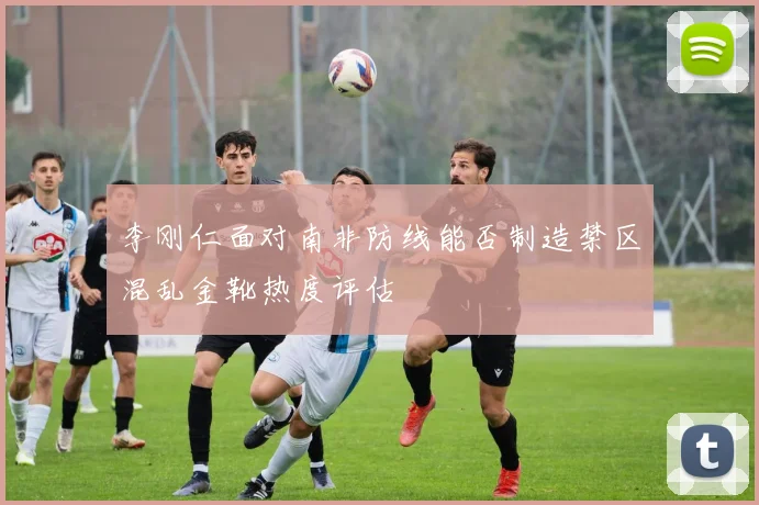 李刚仁面对南非防线能否制造禁区混乱金靴热度评估