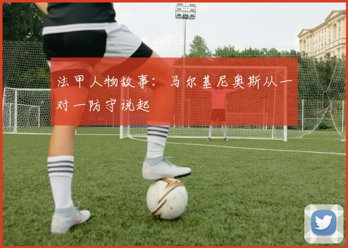 法甲人物故事：马尔基尼奥斯从一对一防守说起