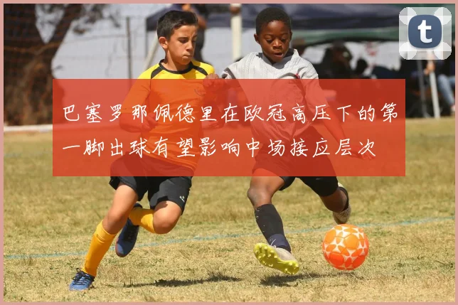 巴塞罗那佩德里在欧冠高压下的第一脚出球有望影响中场接应层次