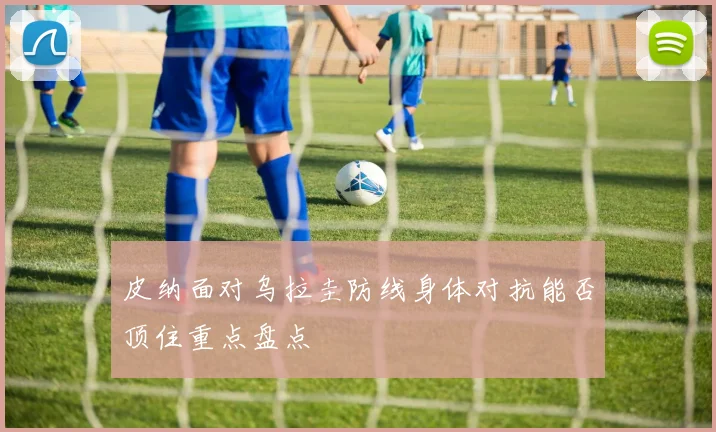 皮纳面对乌拉圭防线身体对抗能否顶住重点盘点