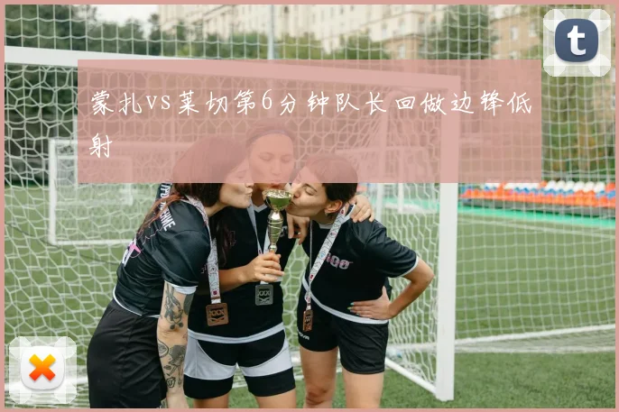 蒙扎vs莱切第6分钟队长回做边锋低射