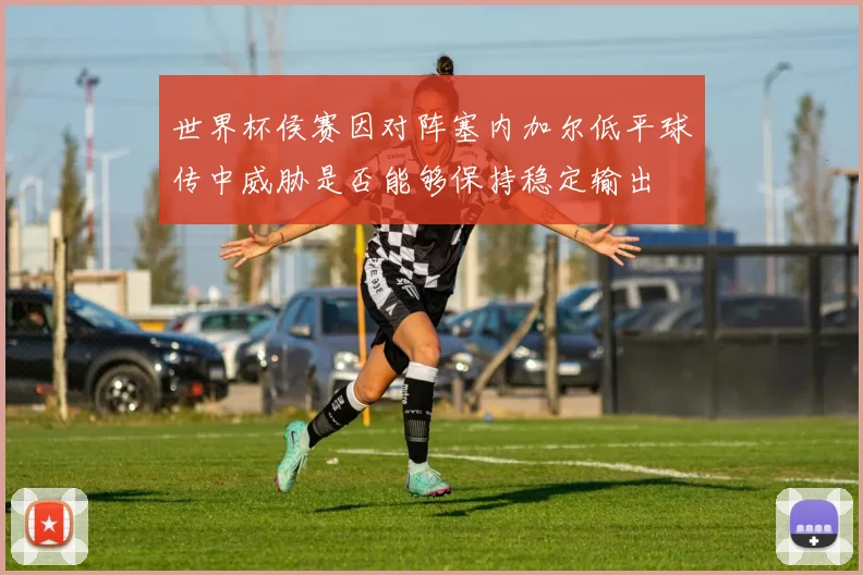世界杯侯赛因对阵塞内加尔低平球传中威胁是否能够保持稳定输出