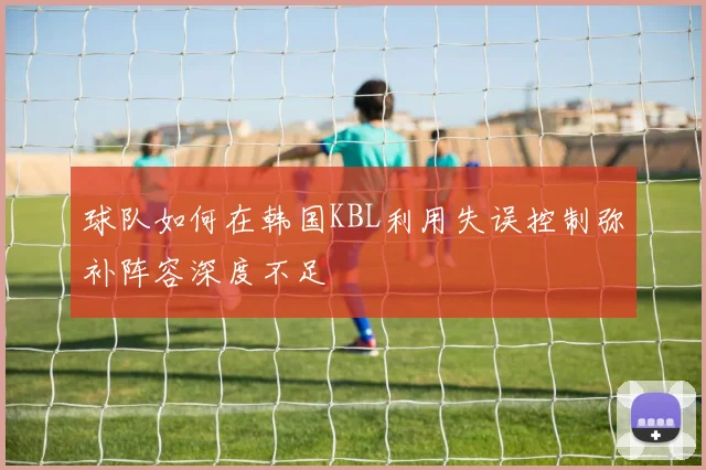 球队如何在韩国KBL利用失误控制弥补阵容深度不足