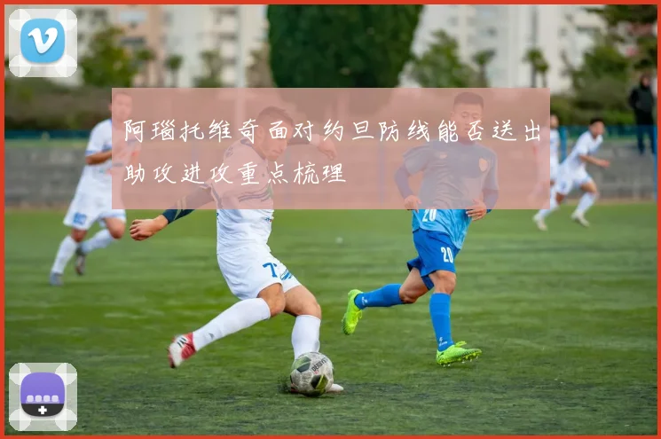 阿瑙托维奇面对约旦防线能否送出助攻进攻重点梳理