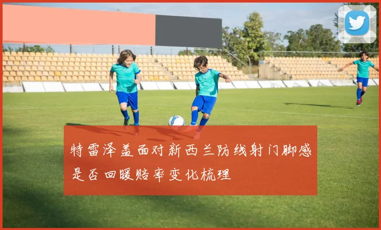 特雷泽盖面对新西兰防线射门脚感是否回暖赔率变化梳理