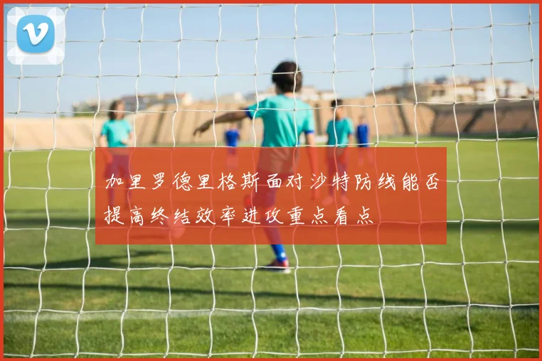 加里罗德里格斯面对沙特防线能否提高终结效率进攻重点看点