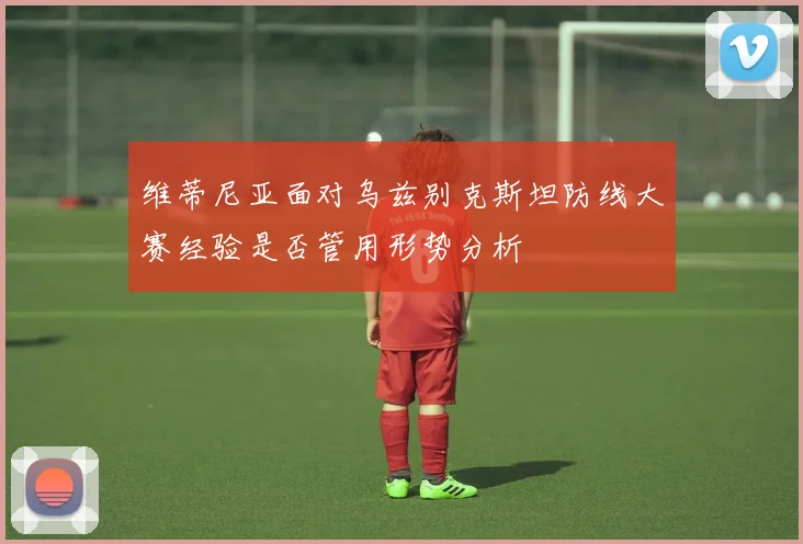 维蒂尼亚面对乌兹别克斯坦防线大赛经验是否管用形势分析
