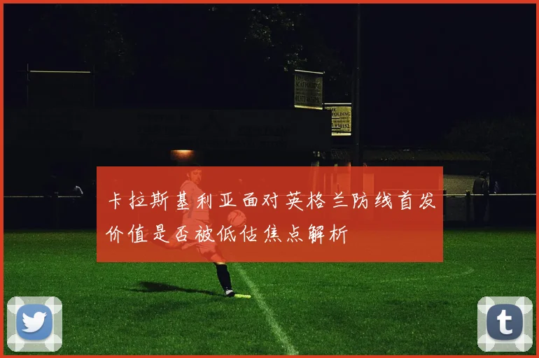 卡拉斯基利亚面对英格兰防线首发价值是否被低估焦点解析
