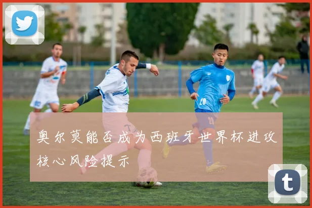 奥尔莫能否成为西班牙世界杯进攻核心风险提示