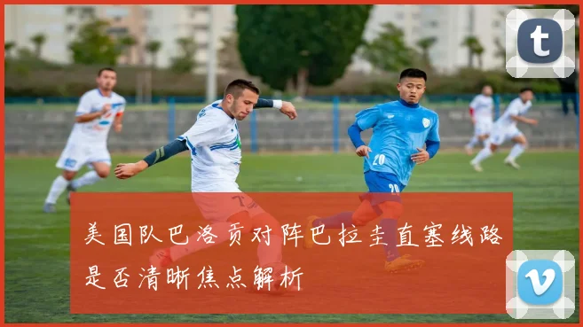 美国队巴洛贡对阵巴拉圭直塞线路是否清晰焦点解析