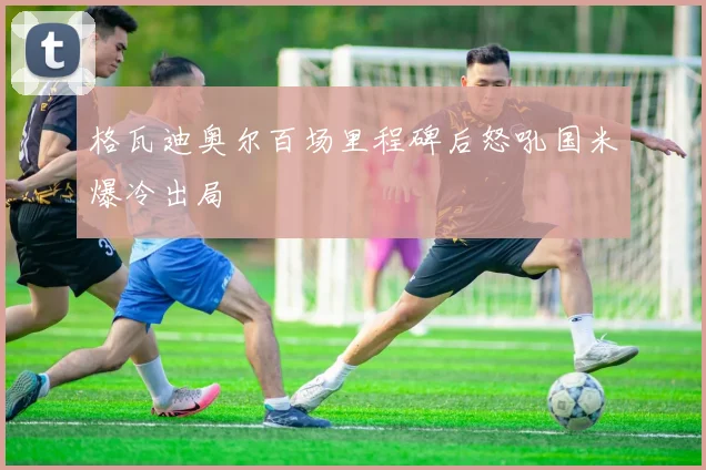 格瓦迪奥尔百场里程碑后怒吼国米爆冷出局
