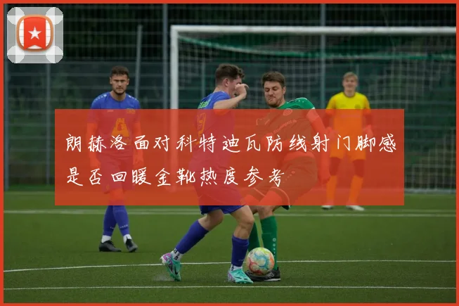 朗赫洛面对科特迪瓦防线射门脚感是否回暖金靴热度参考
