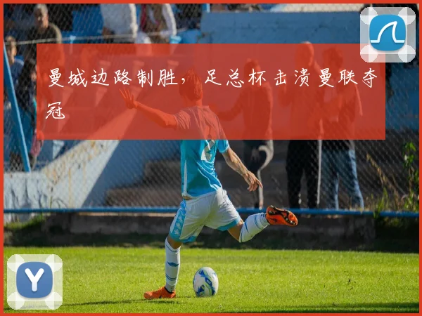 曼城边路制胜，足总杯击溃曼联夺冠