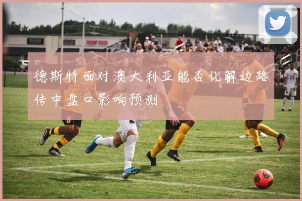 德斯特面对澳大利亚能否化解边路传中盘口影响预测