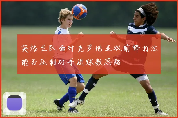 英格兰队面对克罗地亚双前锋打法能否压制对手进球数思路