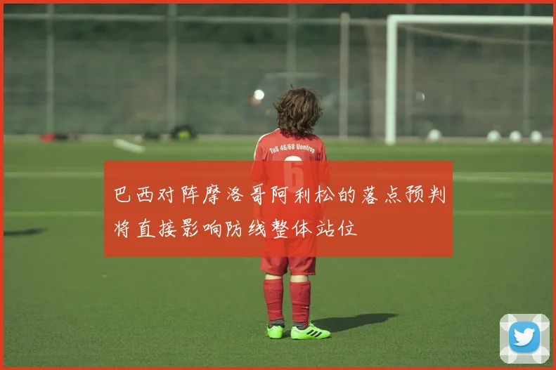 巴西对阵摩洛哥阿利松的落点预判将直接影响防线整体站位