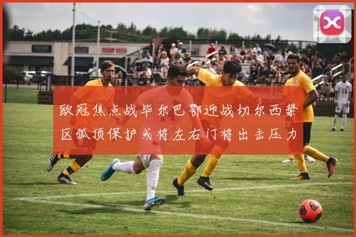 欧冠焦点战毕尔巴鄂迎战切尔西禁区弧顶保护或将左右门将出击压力