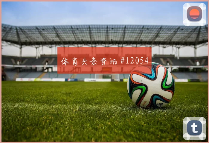 纳宗面对巴西队防线能否制造禁区混乱首发悬念梳理
