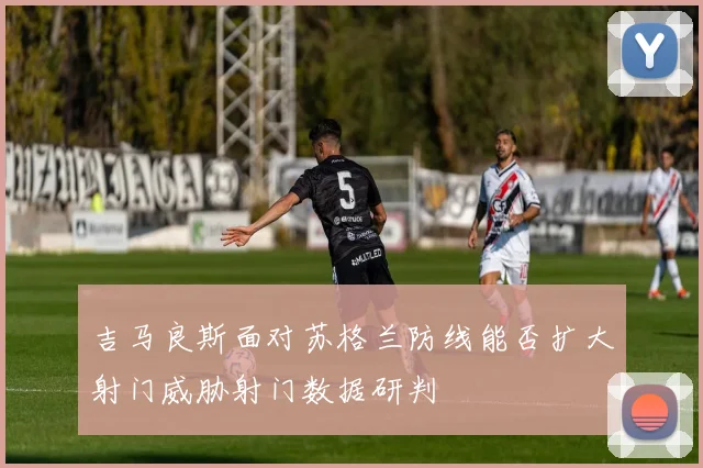 吉马良斯面对苏格兰防线能否扩大射门威胁射门数据研判