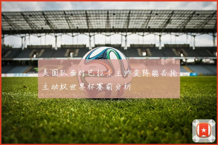 美国队面对巴拉圭主帅变阵能否抢主动权世界杯赛前分析